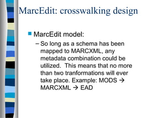 MarcEdit: crosswalking design

   MarcEdit   model:
    – So long as a schema has been
      mapped to MARCXML, any
      metadata combination could be
      utilized. This means that no more
      than two tranformations will ever
      take place. Example: MODS 
      MARCXML  EAD
 