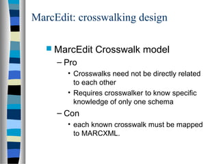 MarcEdit: crosswalking design

    MarcEdit   Crosswalk model
     – Pro
       • Crosswalks need not be directly related
         to each other
       • Requires crosswalker to know specific
         knowledge of only one schema
     – Con
       • each known crosswalk must be mapped
         to MARCXML.
 