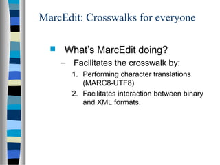 MarcEdit: Crosswalks for everyone

     What’s MarcEdit doing?
      – Facilitates the crosswalk by:
        1. Performing character translations
           (MARC8-UTF8)
        2. Facilitates interaction between binary
           and XML formats.
 