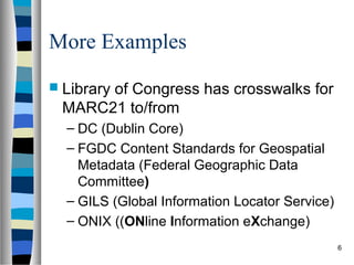 More Examples
 Library
      of Congress has crosswalks for
 MARC21 to/from
  – DC (Dublin Core)
  – FGDC Content Standards for Geospatial
    Metadata (Federal Geographic Data
    Committee)
  – GILS (Global Information Locator Service)
  – ONIX ((ONline Information eXchange)
                                                6
 