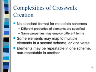 Complexities of Crosswalk
Creation
   No standard format for metadata schemes
    – Different properties of elements are specified
    – Same properties may employ different terms
   Some elements may map to multiple
    elements in a second scheme, or vice versa
   Elements may be repeatable in one scheme,
    non-repeatable in another


                                                       8
 