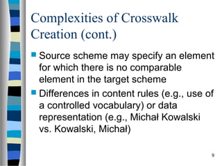 Complexities of Crosswalk
Creation (cont.)
 Source  scheme may specify an element
  for which there is no comparable
  element in the target scheme
 Differences in content rules (e.g., use of
  a controlled vocabulary) or data
  representation (e.g., Michał Kowalski
  vs. Kowalski, Michał)

                                           9
 