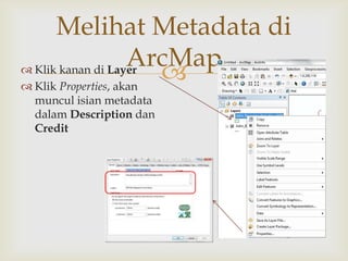 Melihat Metadata di
                     ArcMap
 Klik kanan di Layer
 Klik Properties, akan
                        
 muncul isian metadata
 dalam Description dan
 Credit
 