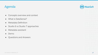 All contents © MuleSoft, LLC
Agenda
● Concepts overview and context
● What is DataSense?
● Metadata Deﬁnition
● Studio 6 vs Studio 7 approaches
● Metadata assistant
● Demo
● Questions and Answers
17
 