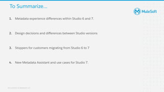 All contents © MuleSoft, LLC
1. Metadata experience diﬀerences within Studio 6 and 7.
2. Design decisions and diﬀerences between Studio versions
3. Stoppers for customers migrating from Studio 6 to 7
4. New Metadata Assistant and use cases for Studio 7.
To Summarize...
 