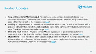 All contents © MuleSoft, LLC
Product Updates
13
● Anypoint Functional Monitoring 2.0 - You can now easily navigate the console to see your
monitors, understand current and past states, and build advanced Monitors using a new built-in
code editor. Have a look at the release notes here!
● Cashing In - As part of our Accelerator for SAP, we have added a new Order to Cash feature, which
provides a blueprint and a set of assets to get you started and signiﬁcantly reduce implementation
time. Check out the use-cases on Exchange here!
● Blink and you’ll Mesh it - Anypoint Service Mesh is a great way to get the most out of your
microservices and the Anypoint platform. Check out some tips on how to get started here!
● Studio News - There have been a few updates to Studio this month, from making it easier to work
with metadata to notiﬁcations for new versions of connectors, right up to improvements on the
funky new dark theme. Check out the release notes here!
 
