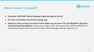 All contents © MuleSoft, LLC
More Product Updates!!!
15
● Cloudhub TGW (AWS Transit Gateway) is getting ready for this Q!
● CH 2.0 is a bit further the line but coming next
● Would you like to know more about them? Make sure you tune in for the MuleSoft’s Quarterly
Customer Roadmap Webinar coming up on August 25th, where you’ll hear updates directly from
the MuleSoft product team around our vision and technology roadmap. Sign up here!
 