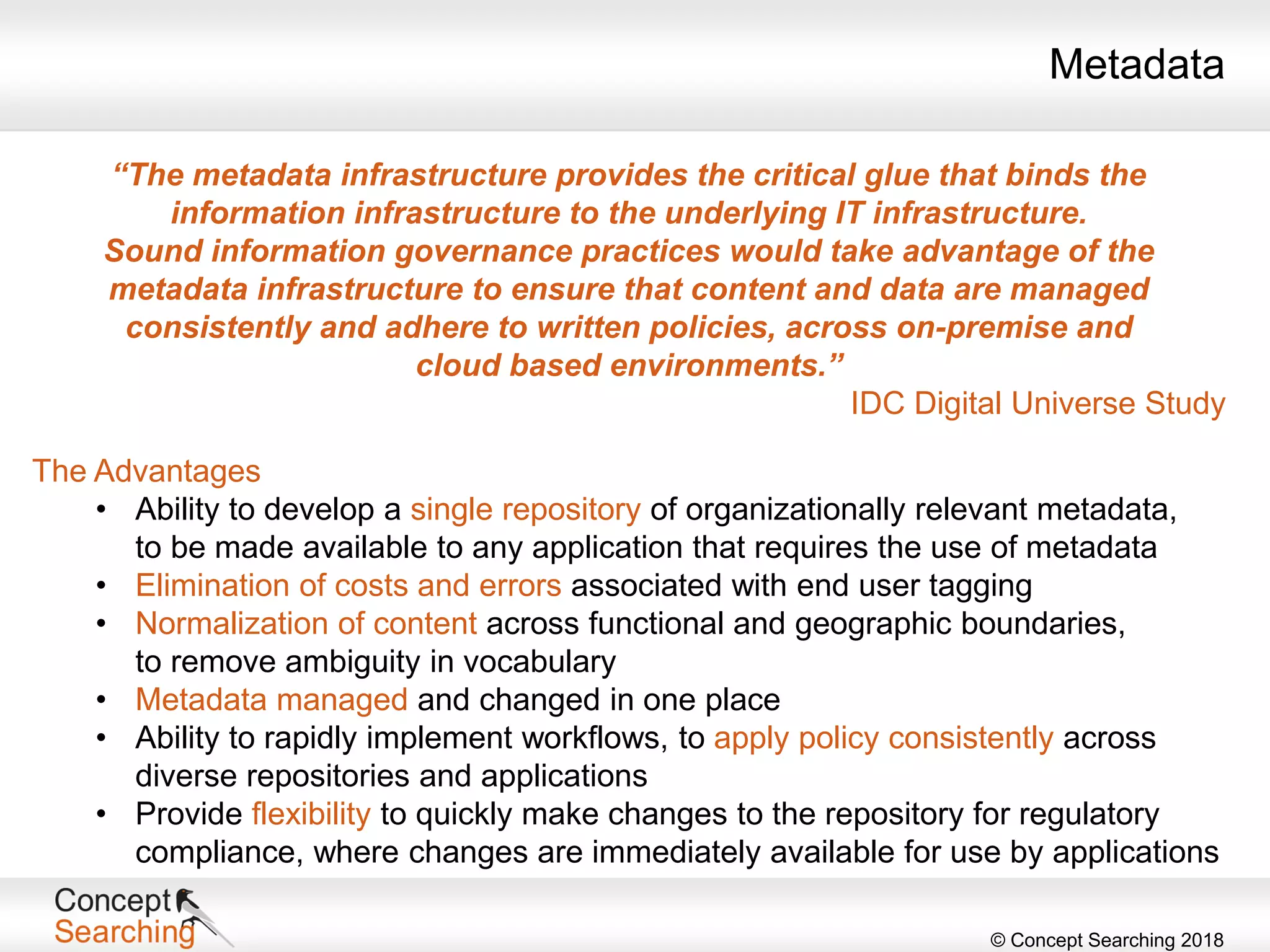 © Concept Searching 2018
“The metadata infrastructure provides the critical glue that binds the
information infrastructure to the underlying IT infrastructure.
Sound information governance practices would take advantage of the
metadata infrastructure to ensure that content and data are managed
consistently and adhere to written policies, across on-premise and
cloud based environments.”
IDC Digital Universe Study
The Advantages
• Ability to develop a single repository of organizationally relevant metadata,
to be made available to any application that requires the use of metadata
• Elimination of costs and errors associated with end user tagging
• Normalization of content across functional and geographic boundaries,
to remove ambiguity in vocabulary
• Metadata managed and changed in one place
• Ability to rapidly implement workflows, to apply policy consistently across
diverse repositories and applications
• Provide flexibility to quickly make changes to the repository for regulatory
compliance, where changes are immediately available for use by applications
Metadata
 