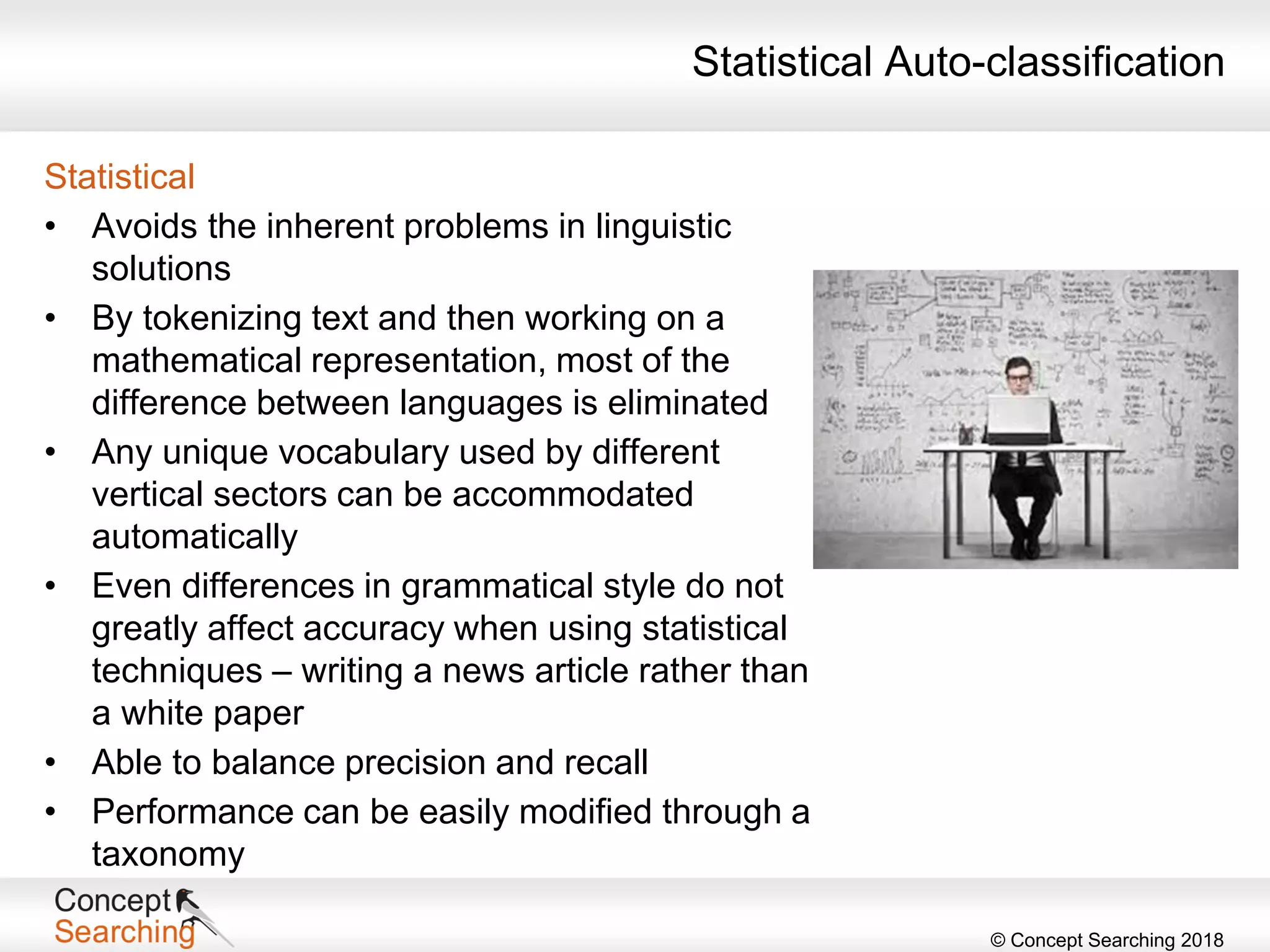 © Concept Searching 2018
Statistical
• Avoids the inherent problems in linguistic
solutions
• By tokenizing text and then working on a
mathematical representation, most of the
difference between languages is eliminated
• Any unique vocabulary used by different
vertical sectors can be accommodated
automatically
• Even differences in grammatical style do not
greatly affect accuracy when using statistical
techniques – writing a news article rather than
a white paper
• Able to balance precision and recall
• Performance can be easily modified through a
taxonomy
Statistical Auto-classification
 