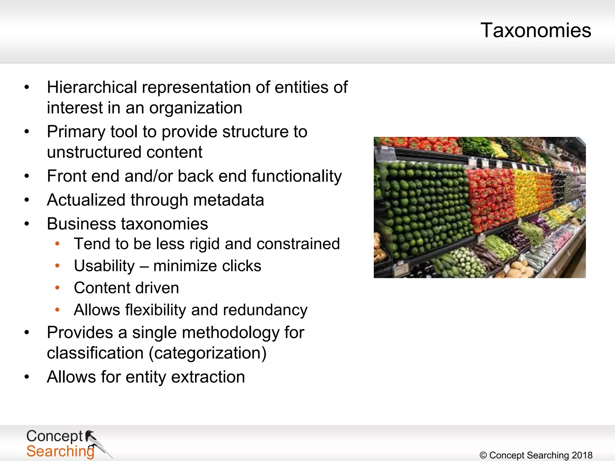 © Concept Searching 2018
Taxonomies
• Hierarchical representation of entities of
interest in an organization
• Primary tool to provide structure to
unstructured content
• Front end and/or back end functionality
• Actualized through metadata
• Business taxonomies
• Tend to be less rigid and constrained
• Usability – minimize clicks
• Content driven
• Allows flexibility and redundancy
• Provides a single methodology for
classification (categorization)
• Allows for entity extraction
 