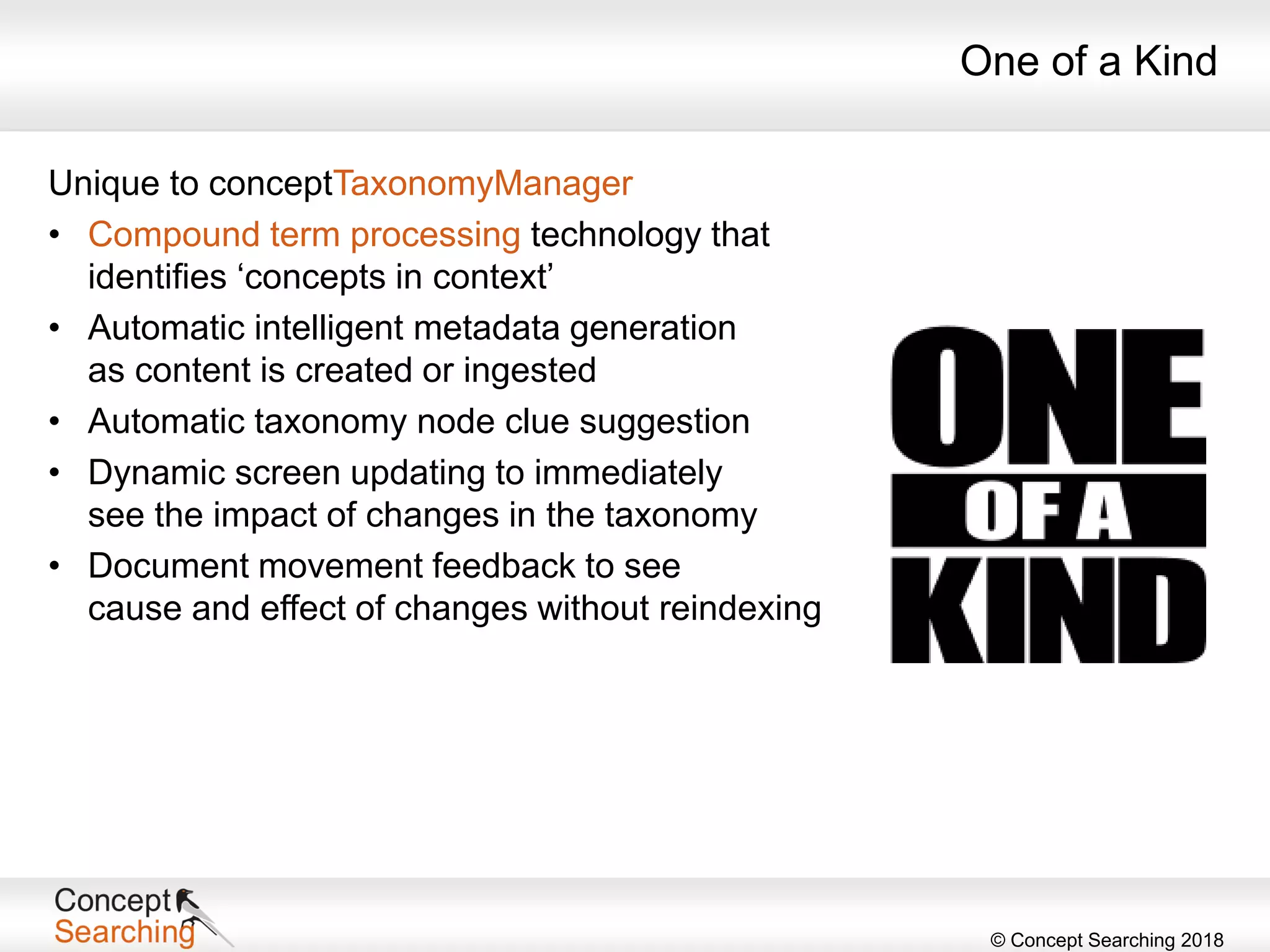 © Concept Searching 2018
One of a Kind
Unique to conceptTaxonomyManager
• Compound term processing technology that
identifies ‘concepts in context’
• Automatic intelligent metadata generation
as content is created or ingested
• Automatic taxonomy node clue suggestion
• Dynamic screen updating to immediately
see the impact of changes in the taxonomy
• Document movement feedback to see
cause and effect of changes without reindexing
 