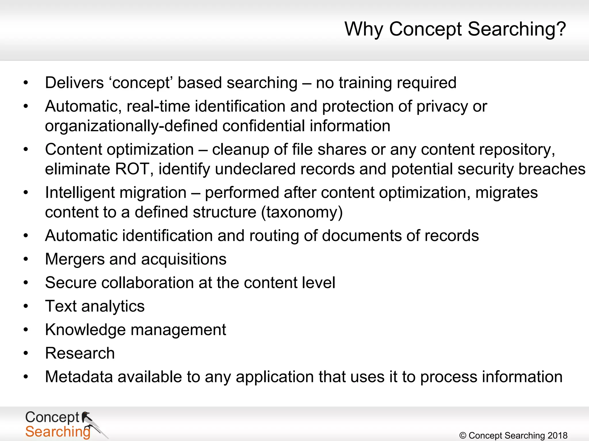 © Concept Searching 2018
Why Concept Searching?
• Delivers ‘concept’ based searching – no training required
• Automatic, real-time identification and protection of privacy or
organizationally-defined confidential information
• Content optimization – cleanup of file shares or any content repository,
eliminate ROT, identify undeclared records and potential security breaches
• Intelligent migration – performed after content optimization, migrates
content to a defined structure (taxonomy)
• Automatic identification and routing of documents of records
• Mergers and acquisitions
• Secure collaboration at the content level
• Text analytics
• Knowledge management
• Research
• Metadata available to any application that uses it to process information
 