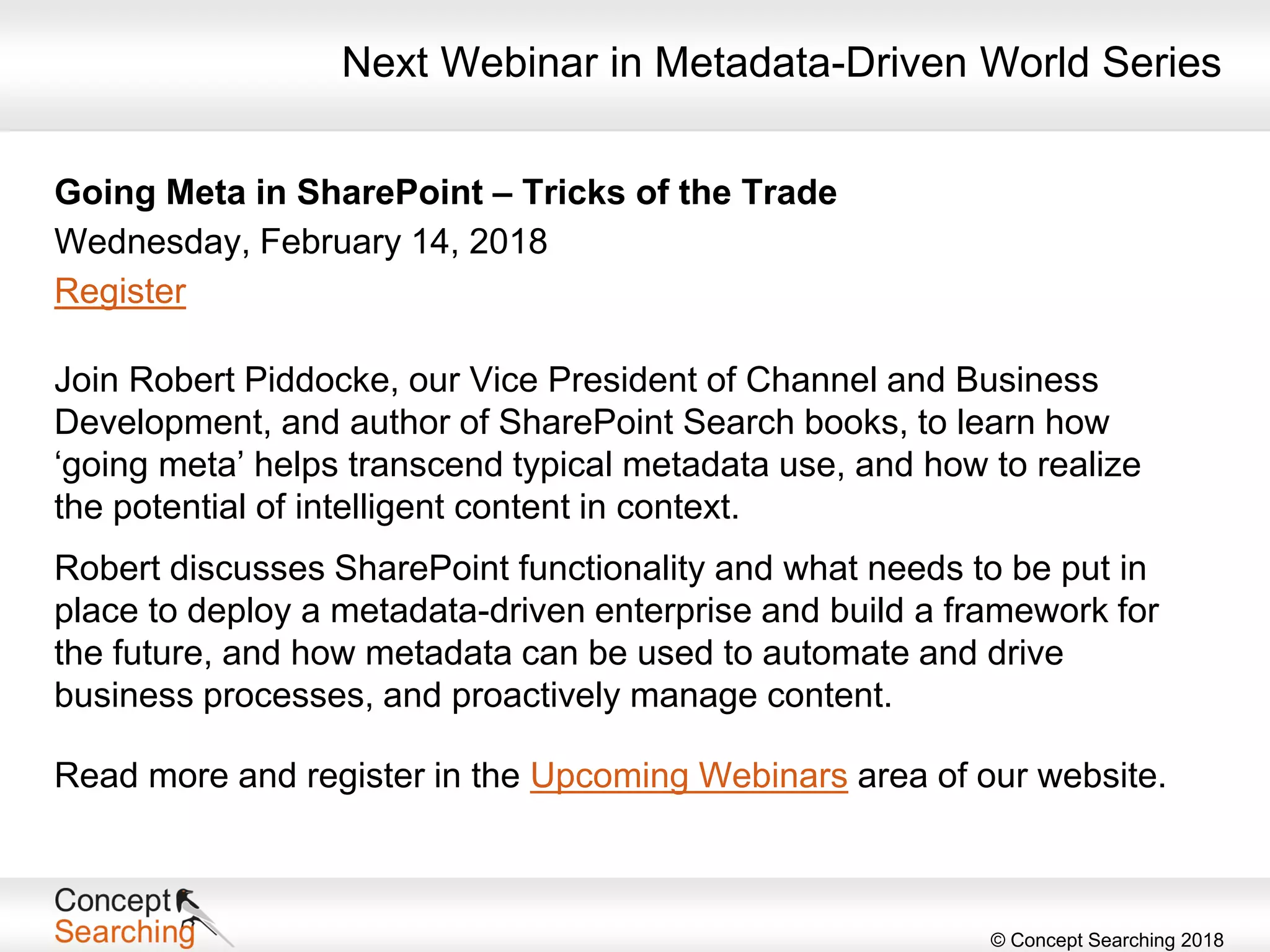 © Concept Searching 2018
Next Webinar in Metadata-Driven World Series
Going Meta in SharePoint – Tricks of the Trade
Wednesday, February 14, 2018
Register
Join Robert Piddocke, our Vice President of Channel and Business
Development, and author of SharePoint Search books, to learn how
‘going meta’ helps transcend typical metadata use, and how to realize
the potential of intelligent content in context.
Robert discusses SharePoint functionality and what needs to be put in
place to deploy a metadata-driven enterprise and build a framework for
the future, and how metadata can be used to automate and drive
business processes, and proactively manage content.
Read more and register in the Upcoming Webinars area of our website.
 