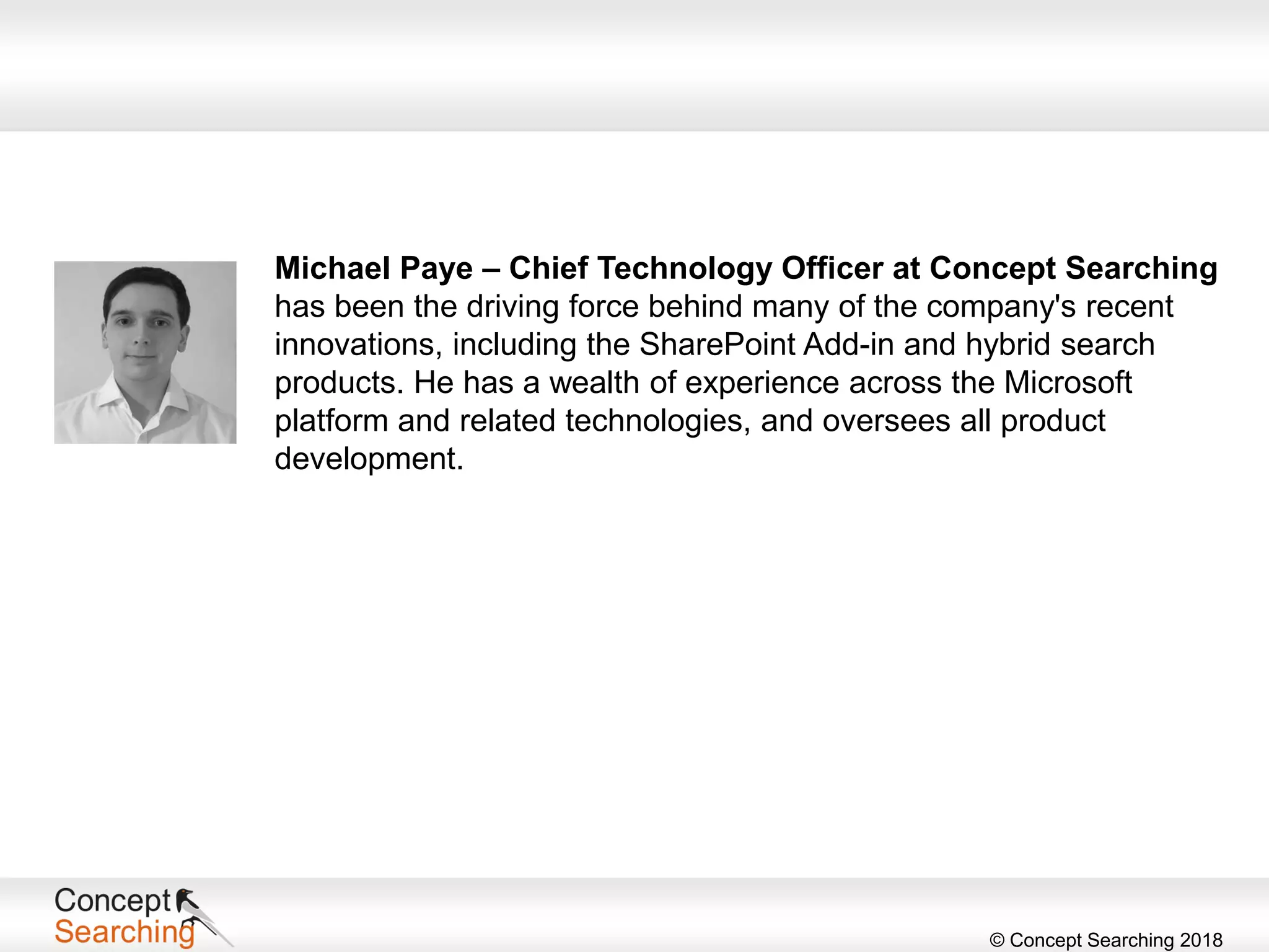 © Concept Searching 2018
Michael Paye – Chief Technology Officer at Concept Searching
has been the driving force behind many of the company's recent
innovations, including the SharePoint Add-in and hybrid search
products. He has a wealth of experience across the Microsoft
platform and related technologies, and oversees all product
development.
 