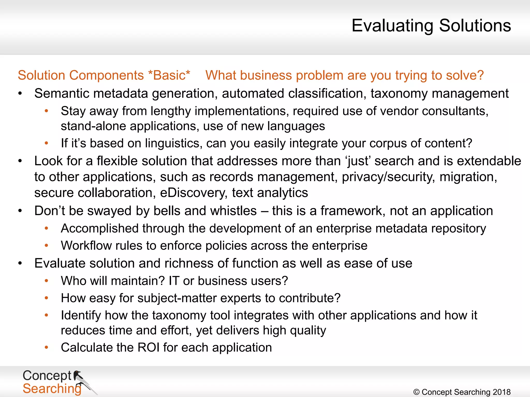 © Concept Searching 2018
Solution Components *Basic* What business problem are you trying to solve?
• Semantic metadata generation, automated classification, taxonomy management
• Stay away from lengthy implementations, required use of vendor consultants,
stand-alone applications, use of new languages
• If it’s based on linguistics, can you easily integrate your corpus of content?
• Look for a flexible solution that addresses more than ‘just’ search and is extendable
to other applications, such as records management, privacy/security, migration,
secure collaboration, eDiscovery, text analytics
• Don’t be swayed by bells and whistles – this is a framework, not an application
• Accomplished through the development of an enterprise metadata repository
• Workflow rules to enforce policies across the enterprise
• Evaluate solution and richness of function as well as ease of use
• Who will maintain? IT or business users?
• How easy for subject-matter experts to contribute?
• Identify how the taxonomy tool integrates with other applications and how it
reduces time and effort, yet delivers high quality
• Calculate the ROI for each application
Evaluating Solutions
 