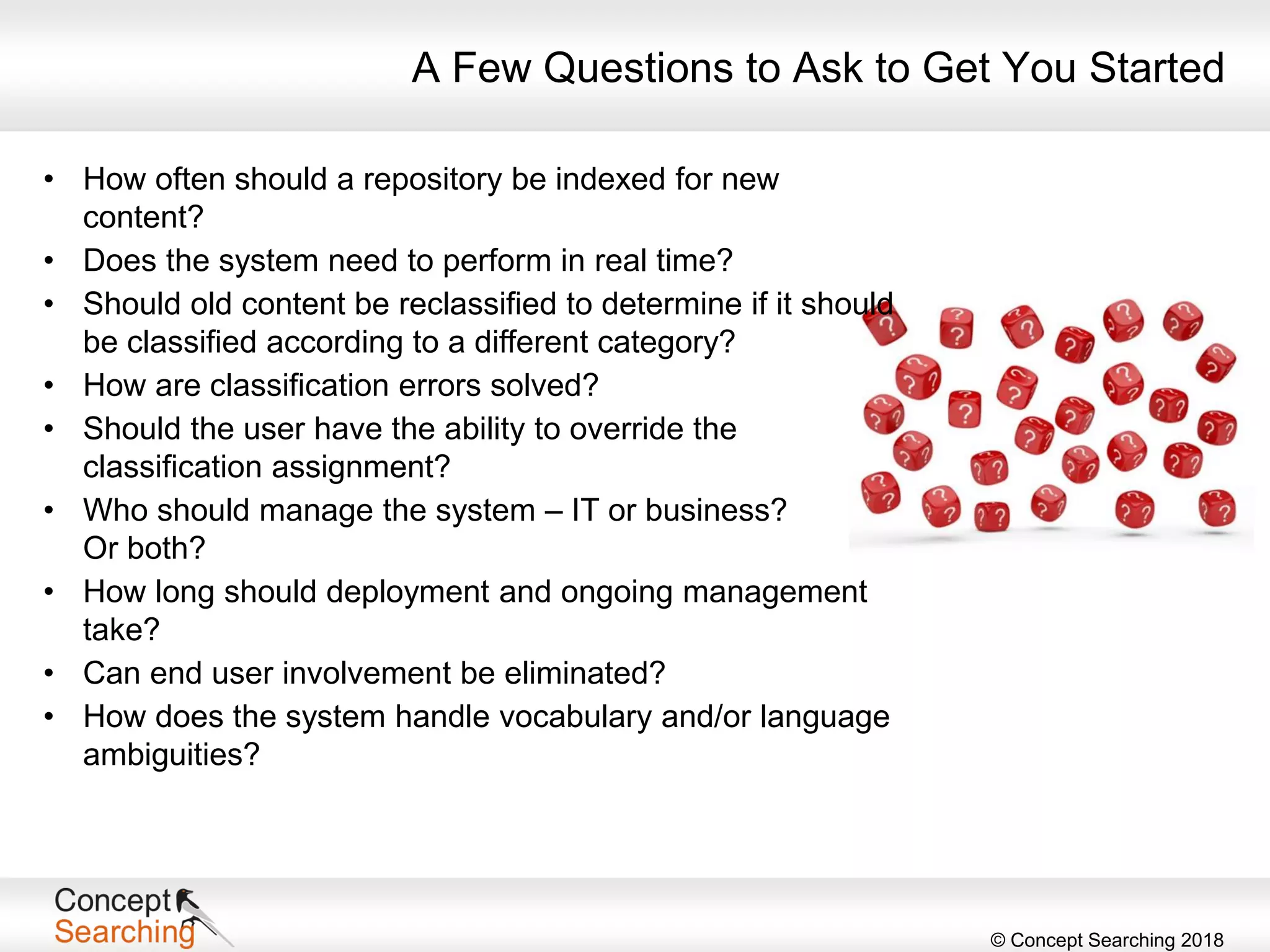 © Concept Searching 2018
A Few Questions to Ask to Get You Started
• How often should a repository be indexed for new
content?
• Does the system need to perform in real time?
• Should old content be reclassified to determine if it should
be classified according to a different category?
• How are classification errors solved?
• Should the user have the ability to override the
classification assignment?
• Who should manage the system – IT or business?
Or both?
• How long should deployment and ongoing management
take?
• Can end user involvement be eliminated?
• How does the system handle vocabulary and/or language
ambiguities?
 