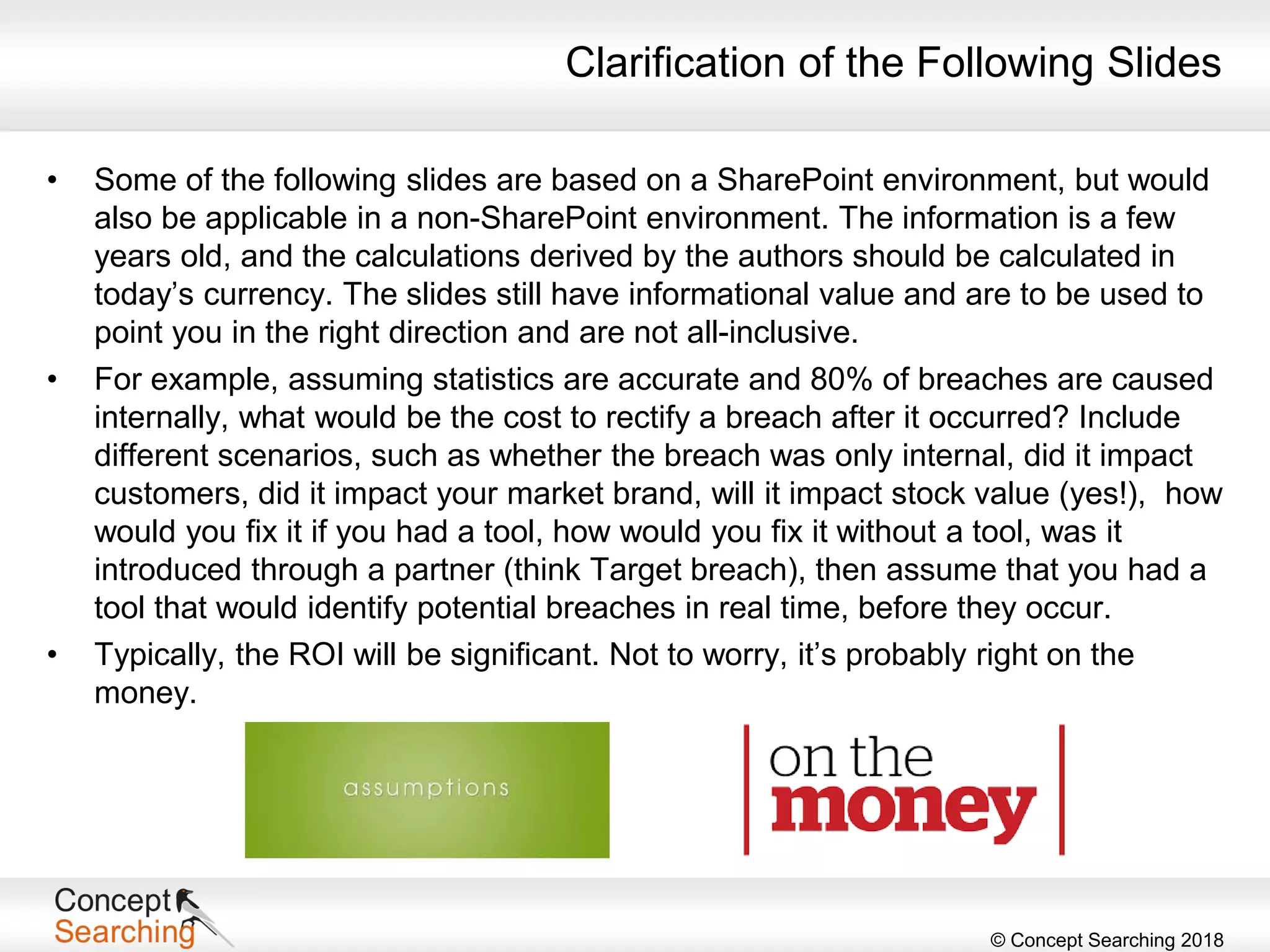 © Concept Searching 2018
Clarification of the Following Slides
• Some of the following slides are based on a SharePoint environment, but would
also be applicable in a non-SharePoint environment. The information is a few
years old, and the calculations derived by the authors should be calculated in
today’s currency. The slides still have informational value and are to be used to
point you in the right direction and are not all-inclusive.
• For example, assuming statistics are accurate and 80% of breaches are caused
internally, what would be the cost to rectify a breach after it occurred? Include
different scenarios, such as whether the breach was only internal, did it impact
customers, did it impact your market brand, will it impact stock value (yes!), how
would you fix it if you had a tool, how would you fix it without a tool, was it
introduced through a partner (think Target breach), then assume that you had a
tool that would identify potential breaches in real time, before they occur.
• Typically, the ROI will be significant. Not to worry, it’s probably right on the
money.
 