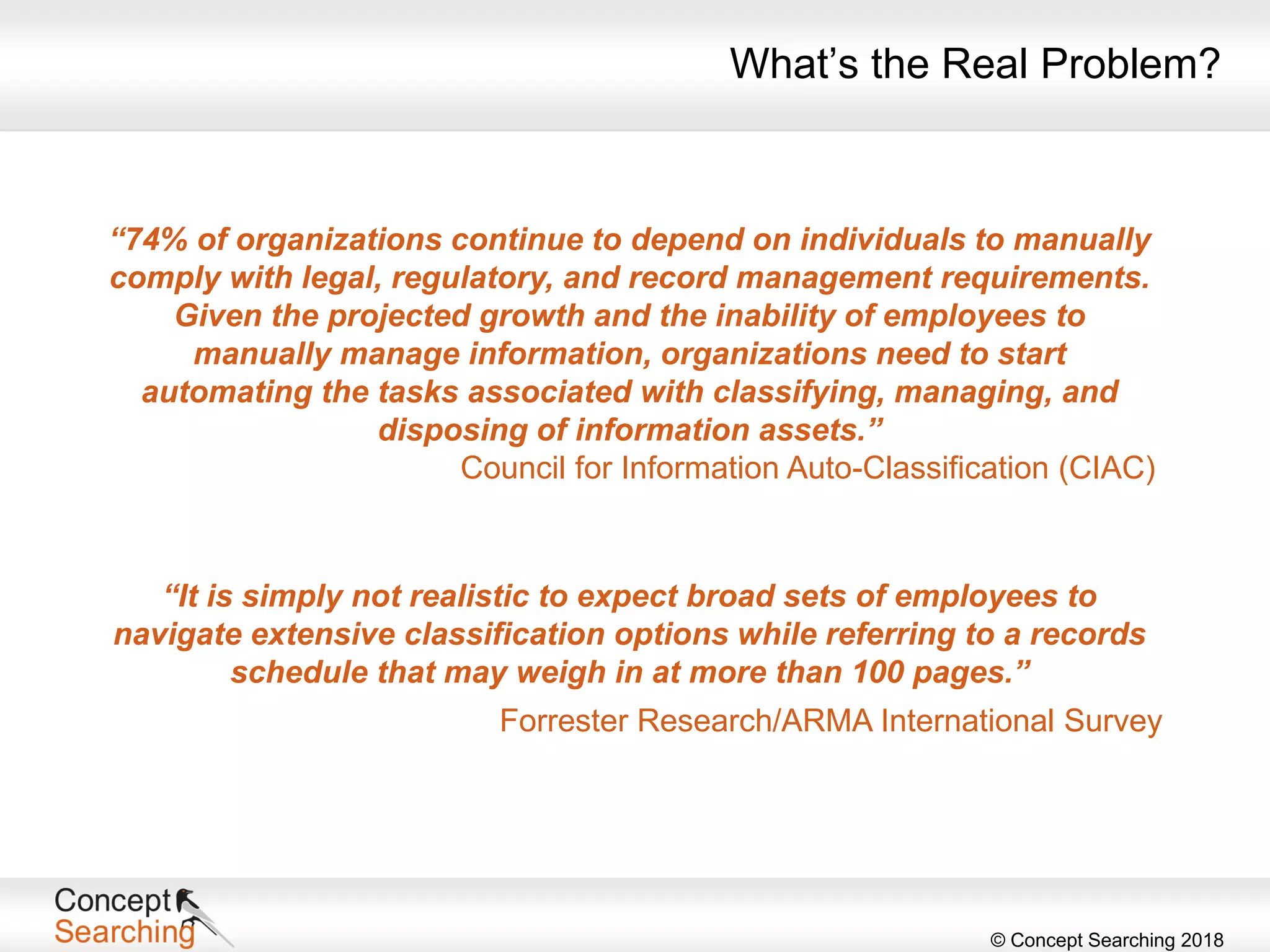 © Concept Searching 2018
“74% of organizations continue to depend on individuals to manually
comply with legal, regulatory, and record management requirements.
Given the projected growth and the inability of employees to
manually manage information, organizations need to start
automating the tasks associated with classifying, managing, and
disposing of information assets.”
Council for Information Auto-Classification (CIAC)
“It is simply not realistic to expect broad sets of employees to
navigate extensive classification options while referring to a records
schedule that may weigh in at more than 100 pages.”
Forrester Research/ARMA International Survey
What’s the Real Problem?
 
