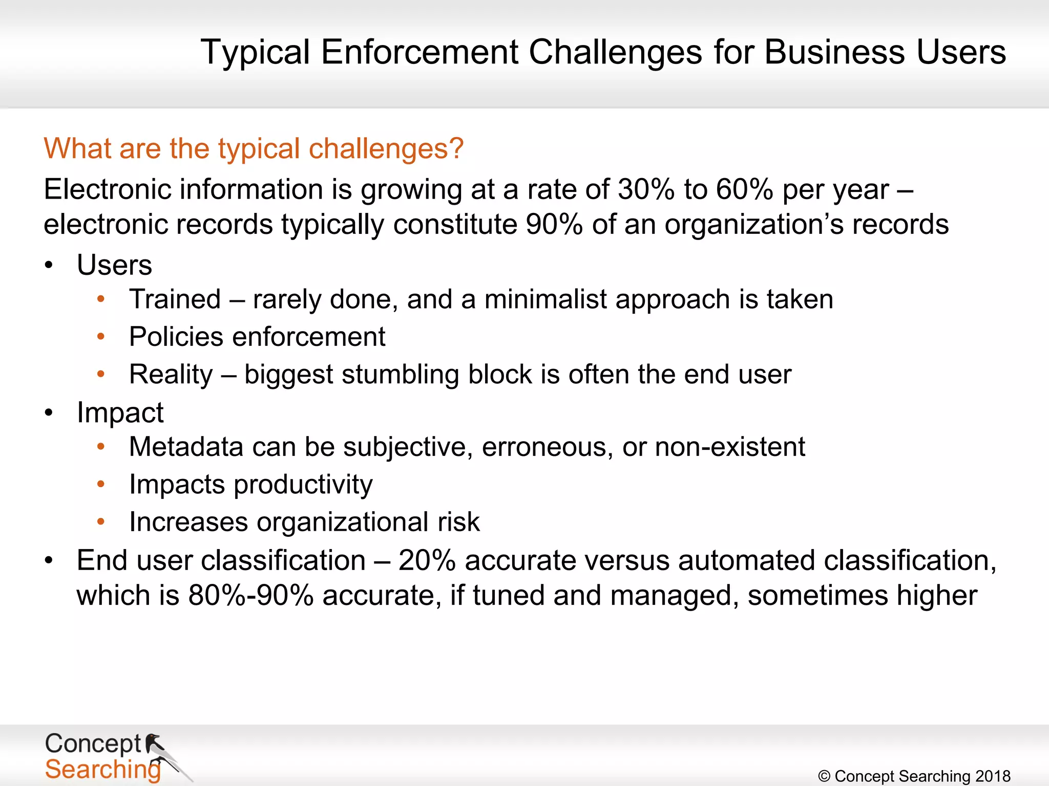 © Concept Searching 2018
What are the typical challenges?
Electronic information is growing at a rate of 30% to 60% per year –
electronic records typically constitute 90% of an organization’s records
• Users
• Trained – rarely done, and a minimalist approach is taken
• Policies enforcement
• Reality – biggest stumbling block is often the end user
• Impact
• Metadata can be subjective, erroneous, or non-existent
• Impacts productivity
• Increases organizational risk
• End user classification – 20% accurate versus automated classification,
which is 80%-90% accurate, if tuned and managed, sometimes higher
Typical Enforcement Challenges for Business Users
 