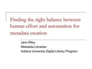 Finding the right balance between
human effort and automation for
metadata creation
Jenn Riley
Metadata Librarian
Indiana University Digital Library Program

 