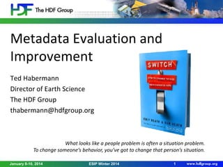 Metadata Evaluation and
Improvement
Ted Habermann
Director of Earth Science
The HDF Group
thabermann@hdfgroup.org

What looks like a people problem is often a situation problem.
To change someone’s behavior, you’ve got to change that person’s situation.
January 8-10, 2014

ESIP Winter 2014

1

 