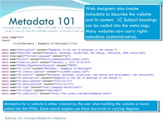 Web designers also create
                                                          metadata to describe the website
   Metadata 101                                           and its content. LC Subject headings
                                                          can be coded into the meta tags.
                                                          Many websites now carry rights
                                                          metadata (administrative).




Metadata for a website is either created by the user when building the website or hand-
coded into the HTML. Some search engines use these keywords to varying degrees.

Robin Fay, Univ. of Georgia, Metadata 101, robinfay.net
 