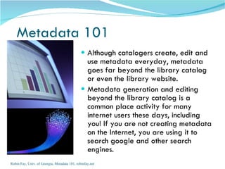 Metadata 101
                                               Although catalogers create, edit and
                                                use metadata everyday, metadata
                                                goes far beyond the library catalog
                                                or even the library website.
                                               Metadata generation and editing
                                                beyond the library catalog is a
                                                common place activity for many
                                                internet users these days, including
                                                you! If you are not creating metadata
                                                on the Internet, you are using it to
                                                search google and other search
                                                engines.
Robin Fay, Univ. of Georgia, Metadata 101, robinfay.net
 