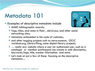 Metadata 101
   Examples of descriptive metadata include
         MARC bibliographic records;
         Tags, titles, and notes in flickr , del.ici.ous, and other social
            networking sites;
           metadata embedded in the code of websites;
           and other tagging projects such as steve.museum, OCLC
            worldcat.org, LibraryThing, some digital library projects;
           … really any website where a user (or authorized user, such as a
            cataloger or member participant) can create or edit description,
            keywords/tags, title, creator information and more.
           Let’s look at just a few of these focusing on the descriptive
            metadata…


Robin Fay, Univ. of Georgia, Metadata 101, robinfay.net
 