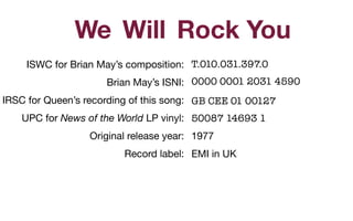 ISWC for Brian May’s composition: 

Brian May’s ISNI: 

IRSC for Queen’s recording of this song: 

UPC for News of the World LP vinyl: 

Original release year:

Record label:

Rock YouWillWe
T.010.031.397.0
0000 0001 2031 4590
GB CEE 01 00127
50087 14693 1
1977

EMI in UK

 
