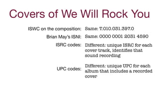 ISWC on the composition: 

Brian May’s ISNI: 

ISRC codes:

 
 
UPC codes:

Same: T.010.031.397.0
Same: 0000 0001 2031 4590
Different: unique ISRC for each
cover track, identiﬁes that
sound recording
Different: unique UPC for each
album that includes a recorded
cover
Covers of We Will Rock You
 