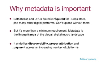 Why metadata is important
Both ISRCs and UPCs are now required for iTunes store,  
and many other digital platforms. Can’t upload without them
Table of contents
But it’s more than a minimum requirement. Metadata is
the lingua franca of the global, digital music landscape

It underlies discoverability, proper attribution and
payment across an increasing number of platforms
 