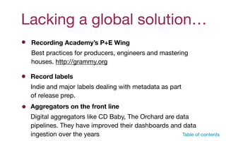 Lacking a global solution…
Table of contents
Recording Academy’s P+E Wing
Best practices for producers, engineers and mastering
houses. http://grammy.org
Record labels
Indie and major labels dealing with metadata as part
of release prep.
Aggregators on the front line
Digital aggregators like CD Baby, The Orchard are data
pipelines. They have improved their dashboards and data
ingestion over the years
 