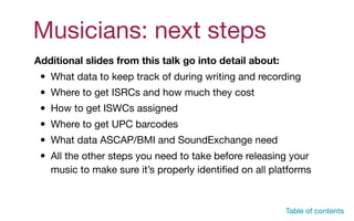 Table of contents
Additional slides from this talk go into detail about:
• What data to keep track of during writing and recording

• Where to get ISRCs and how much they cost

• How to get ISWCs assigned

• Where to get UPC barcodes

• What data ASCAP/BMI and SoundExchange need

• All the other steps you need to take before releasing your
music to make sure it’s properly identiﬁed on all platforms

Musicians: next steps
 