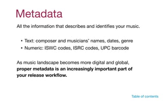 Metadata
All the information that describes and identiﬁes your music. 

• Text: composer and musicians’ names, dates, genre

• Numeric: ISWC codes, ISRC codes, UPC barcode

As music landscape becomes more digital and global,
proper metadata is an increasingly important part of
your release workﬂow.
Table of contents
 