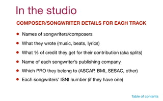 In the studio
COMPOSER/SONGWRITER DETAILS FOR EACH TRACK
Names of songwriters/composers
What they wrote (music, beats, lyrics)
What % of credit they get for their contribution (aka splits)
Name of each songwriter’s publishing company
Which PRO they belong to (ASCAP, BMI, SESAC, other)
Table of contents
Each songwriters’ ISNI number (if they have one)
 