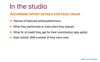 In the studio
RECORDING ARTIST DETAILS FOR EACH TRACK
Names of featured artists/performers
What they performed or instrument they played
What % of credit they get for their contribution (aka splits)
Table of contents
Each artists’ ISNI number (if they have one)
 
