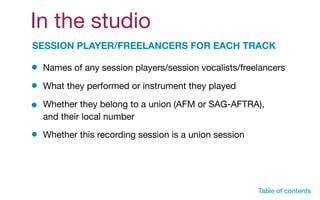In the studio
SESSION PLAYER/FREELANCERS FOR EACH TRACK
Names of any session players/session vocalists/freelancers
What they performed or instrument they played
Whether they belong to a union (AFM or SAG-AFTRA),
and their local number
Whether this recording session is a union session
Table of contents
 