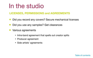 In the studio
LICENSES, PERMISSIONS and AGREEMENTS
Did you record any covers? Secure mechanical licenses
Did you use any samples? Get clearances
Various agreements
• Intra-band agreement that spells out creator splits

• Producer agreement

• Side artists’ agreements
Table of contents
 