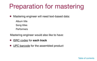 Preparation for mastering
ISRC codes for each track
UPC barcode for the assembled product
Mastering engineer will need text-based data:
Album title

Song titles

Performers
Mastering engineer would also like to have:
Table of contents
 