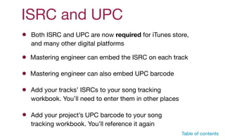 ISRC and UPC
Mastering engineer can embed the ISRC on each track
Add your tracks’ ISRCs to your song tracking
workbook. You’ll need to enter them in other places
Mastering engineer can also embed UPC barcode
Both ISRC and UPC are now required for iTunes store,  
and many other digital platforms
Add your project’s UPC barcode to your song
tracking workbook. You’ll reference it again
Table of contents
 