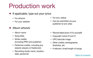 Production work
If applicable, type out your lyrics
• For artwork

• For your website
Album artwork
• Album name

• Song titles

• Writer credits  
(including PRO and publisher)

• Performer credits, including any
session players or freelancers

• Recording studio name, location,
date, personnel

P
• For lyric videos

• Can be submitted via your
publisher to lyric sites
• Record label (even if it’s yourself)

• Copyright notice © and 

• UPC barcode image

• Other credits: photographer,
illustrator, etc.

• If relevant, timed length of songs
Table of contents
 