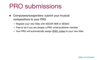 PRO submissions
Composers/songwriters: submit your musical
compositions to your PRO
• Register your new titles with ASCAP, BMI or SESAC

• Free to do if you are already a PRO writer/publisher member

• Your PRO will automatically assign ISWC codes to your new titles
Table of contents
 
