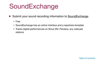 SoundExchange
Submit your sound recording information to SoundExchange
• Free

• SoundExchange has an online interface and a repertoire template

• Tracks digital performances on Sirius XM, Pandora, any webcast
stations
Table of contents
 