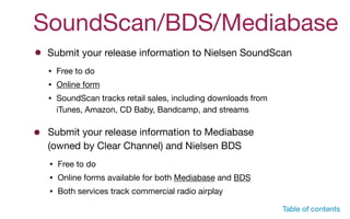 SoundScan/BDS/Mediabase
Submit your release information to Nielsen SoundScan
• Free to do

• Online form

• SoundScan tracks retail sales, including downloads from
iTunes, Amazon, CD Baby, Bandcamp, and streams
Submit your release information to Mediabase
(owned by Clear Channel) and Nielsen BDS
• Free to do

• Online forms available for both Mediabase and BDS

• Both services track commercial radio airplay
Table of contents
 