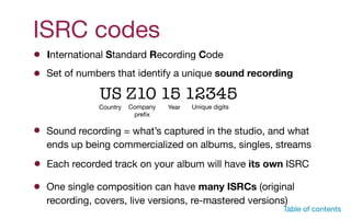 ISRC codes
Set of numbers that identify a unique sound recording
US Z10 15 12345
Country Company

preﬁx
Year Unique digits
Table of contents
Sound recording = what’s captured in the studio, and what
ends up being commercialized on albums, singles, streams
Each recorded track on your album will have its own ISRC
International Standard Recording Code
One single composition can have many ISRCs (original
recording, covers, live versions, re-mastered versions)
 