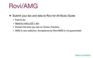 Rovi/AMG
Submit your bio and data to Rovi for All Music Guide
• Free to do

• Need to mail a CD + bio

• Powers the bios you see on iTunes, Pandora. 

• AMG is very selective. Acceptance by Rovi/AMG is not guaranteed
Table of contents
 