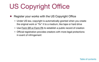 US Copyright Oﬃce
Register your works with the US Copyright Oﬃce
• Under US law, copyright is automatically granted when you create
the original work or “ﬁx” it to a medium, like tape or hard drive

• Use Form SR or Form PA to establish a public record of creation

• Oﬃcial registration provides creators with more legal protections
in event of infringement
Table of contents
 