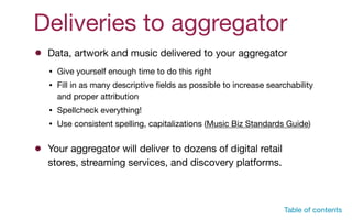 Deliveries to aggregator
Data, artwork and music delivered to your aggregator
• Give yourself enough time to do this right

• Fill in as many descriptive ﬁelds as possible to increase searchability
and proper attribution

• Spellcheck everything!

• Use consistent spelling, capitalizations (Music Biz Standards Guide)
Your aggregator will deliver to dozens of digital retail
stores, streaming services, and discovery platforms.
Table of contents
 