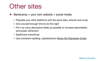 Other sites
• Populate your other platforms with the same data, artwork and music 

• Give yourself enough time to do this right

• Fill in as many descriptive ﬁelds as possible to increase searchability
and proper attribution

• Spellcheck everything!

• Use consistent spelling, capitalizations (Music Biz Standards Guide)
Bandcamp + your own website + social media
Table of contents
 
