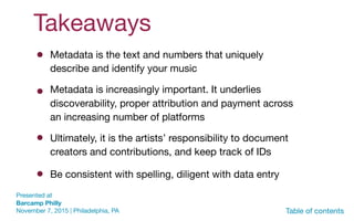 Takeaways
Presented at  
Barcamp Philly 
November 7, 2015 | Philadelphia, PA Table of contents
Ultimately, it is the artists’ responsibility to document
creators and contributions, and keep track of IDs
Be consistent with spelling, diligent with data entry
Metadata is the text and numbers that uniquely
describe and identify your music
Metadata is increasingly important. It underlies
discoverability, proper attribution and payment across
an increasing number of platforms
 